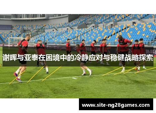 谢晖与亚泰在困境中的冷静应对与稳健战略探索