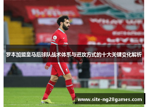 罗本加盟皇马后球队战术体系与进攻方式的十大关键变化解析