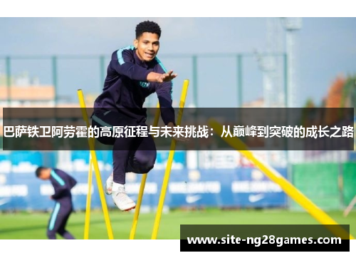巴萨铁卫阿劳霍的高原征程与未来挑战：从巅峰到突破的成长之路