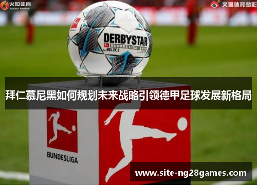 拜仁慕尼黑如何规划未来战略引领德甲足球发展新格局