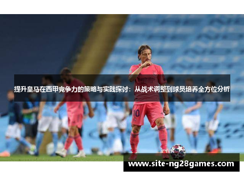 提升皇马在西甲竞争力的策略与实践探讨：从战术调整到球员培养全方位分析