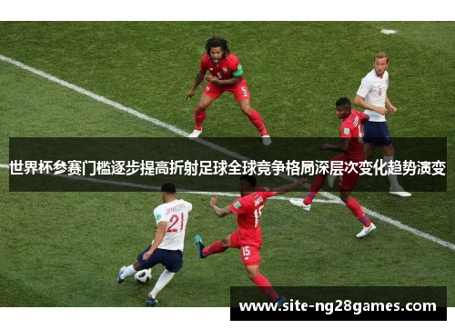 世界杯参赛门槛逐步提高折射足球全球竞争格局深层次变化趋势演变